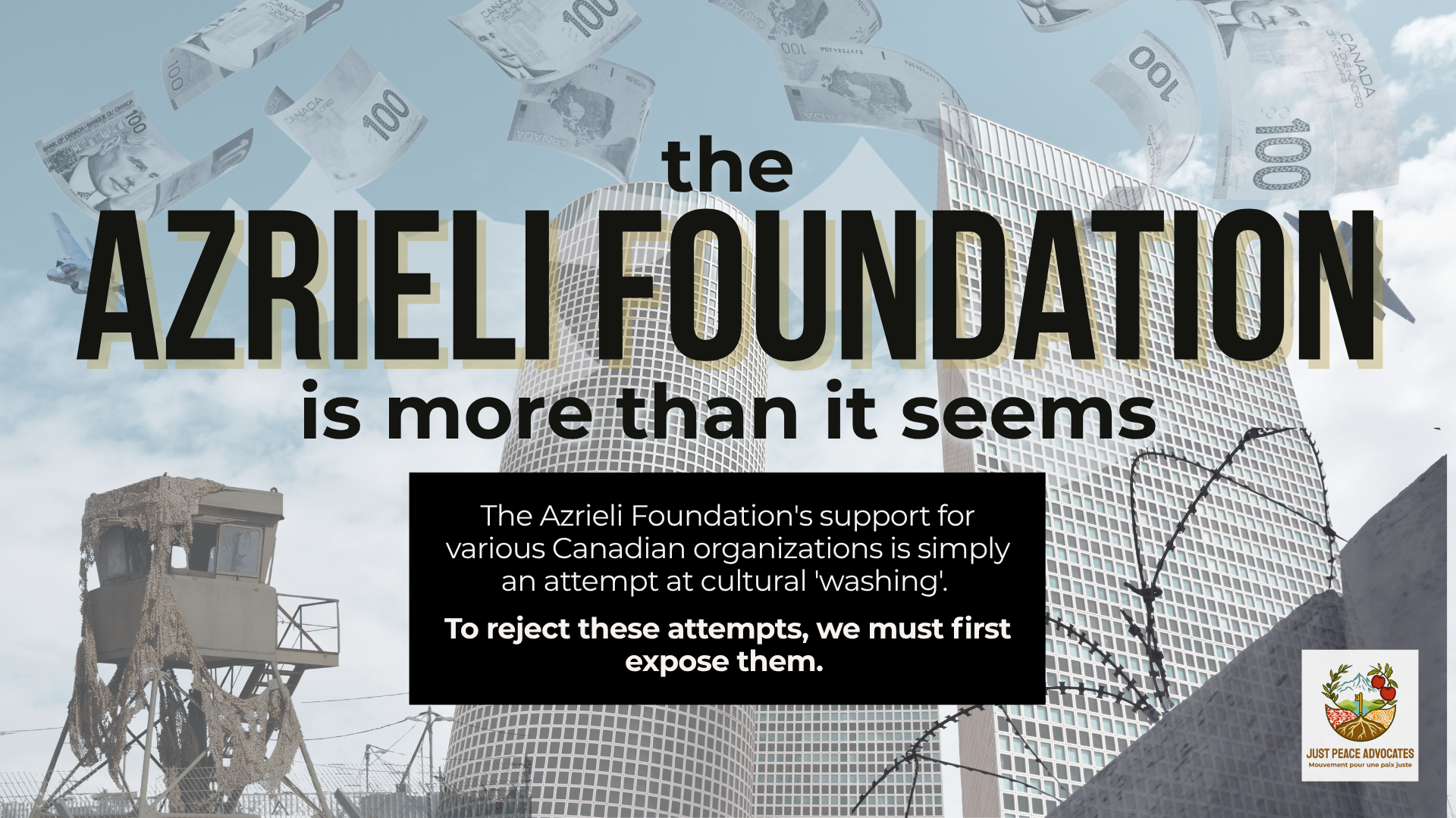 Background of the Azrieli towers in Israel - multiple skyscrappers with countless windows - with Canadian $100 bills falling from the sky. On the bottom left is an IOF outpost and on the bottom right is the annexation wall with barbed wire. Text reads: the Azrieli foundation is more than it seems. The Azrieli Foundation's support for various Canadian organizations is simply an attempt at cultural 'washing'. To reject these attempts, we must first expose them.
