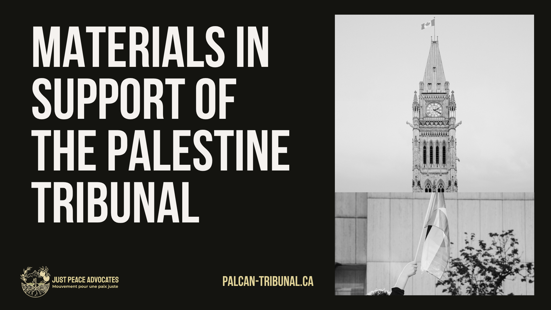 "Black background with grey and beige text: ”materials in support of The Palestine Tribunal. palcan-tribunal.ca" Two photos on the right, the top is of the clock tower on Parliament hill in Ottawa. The second is of a child's handing holding up a Palestinian flag outside of a building.