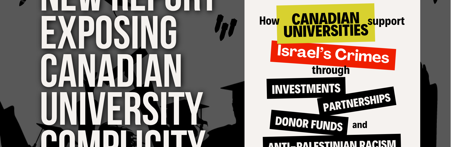 Black and white background graphic of students graduating with their hands in the air celebrating, throwing their graduation caps. Above them are three graduation caps AND graphics of planes dropping bombs, and bombs falling. Text reads: New report exposing Canadian university complicity. To the right is the title page image of the report which reads: How Canadian Universities support Israel's Crimes through investments, partnerships, donor funds, and anti-Palestinian racism. A look at the ways Canadian universities engage in a mutually beneficial, inherently violent, settler colonial relationship with Israel