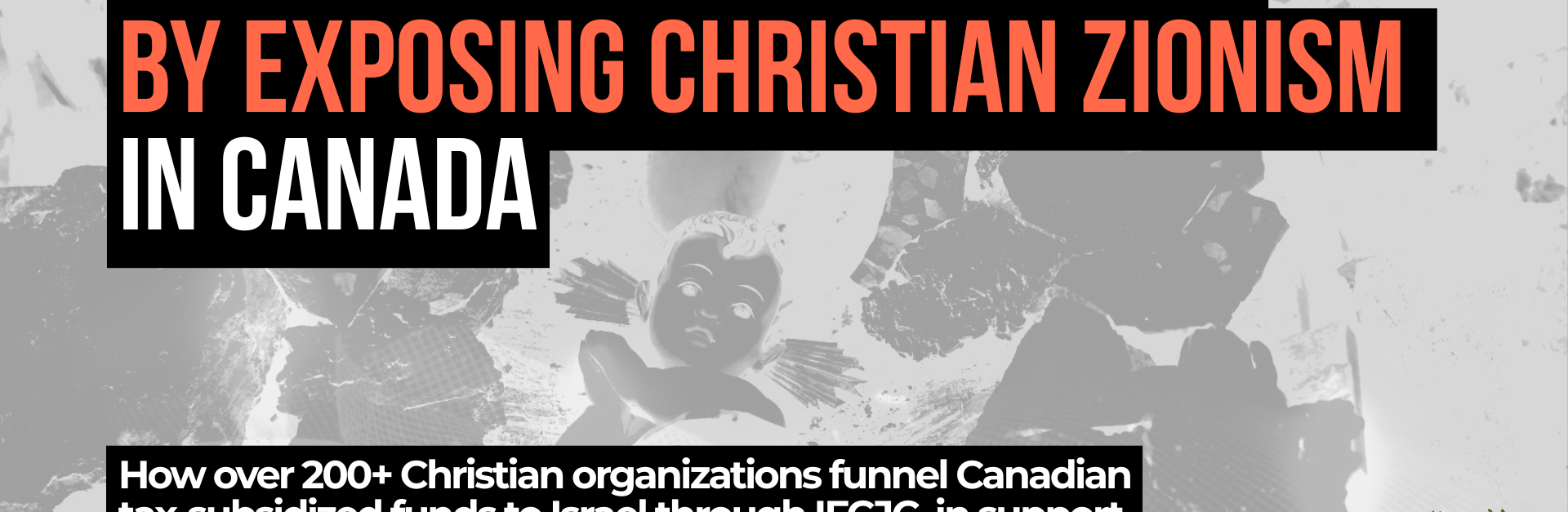 Background photo is a black and white image of a nativity scene in Bethlehem of baby Jesus wrapped in a kuffiyeh among the rubble. Text reads: We're celebrating Advent by exposing Christian Zionism in Canada. How over 200+ Christian organizations funnel Canadian tax-subsidized funds to Israel through IFCJC, in support of Israel’s occupation, apartheid, and genocide