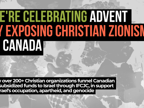 Background photo is a black and white image of a nativity scene in Bethlehem of baby Jesus wrapped in a kuffiyeh among the rubble. Text reads: We're celebrating Advent by exposing Christian Zionism in Canada. How over 200+ Christian organizations funnel Canadian tax-subsidized funds to Israel through IFCJC, in support of Israel’s occupation, apartheid, and genocide