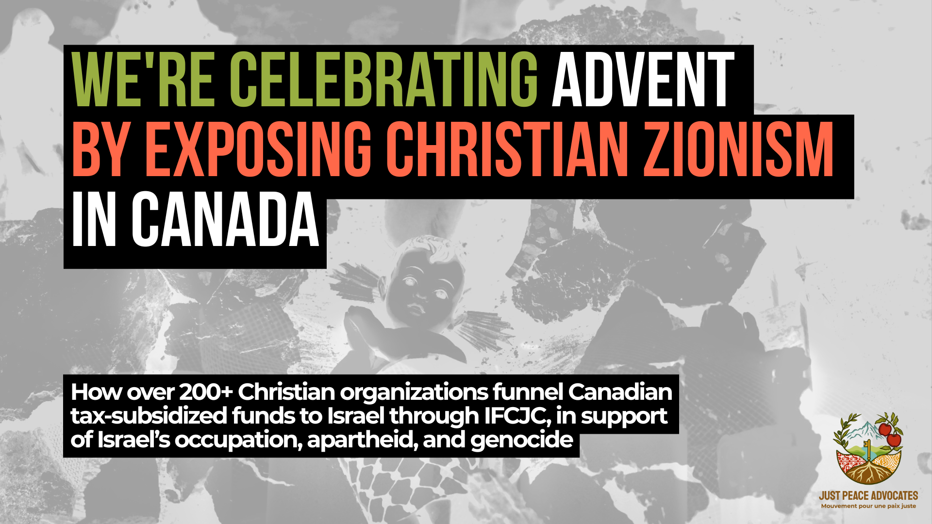 Background photo is a black and white image of a nativity scene in Bethlehem of baby Jesus wrapped in a kuffiyeh among the rubble. Text reads: We're celebrating Advent by exposing Christian Zionism in Canada. How over 200+ Christian organizations funnel Canadian tax-subsidized funds to Israel through IFCJC, in support of Israel’s occupation, apartheid, and genocide