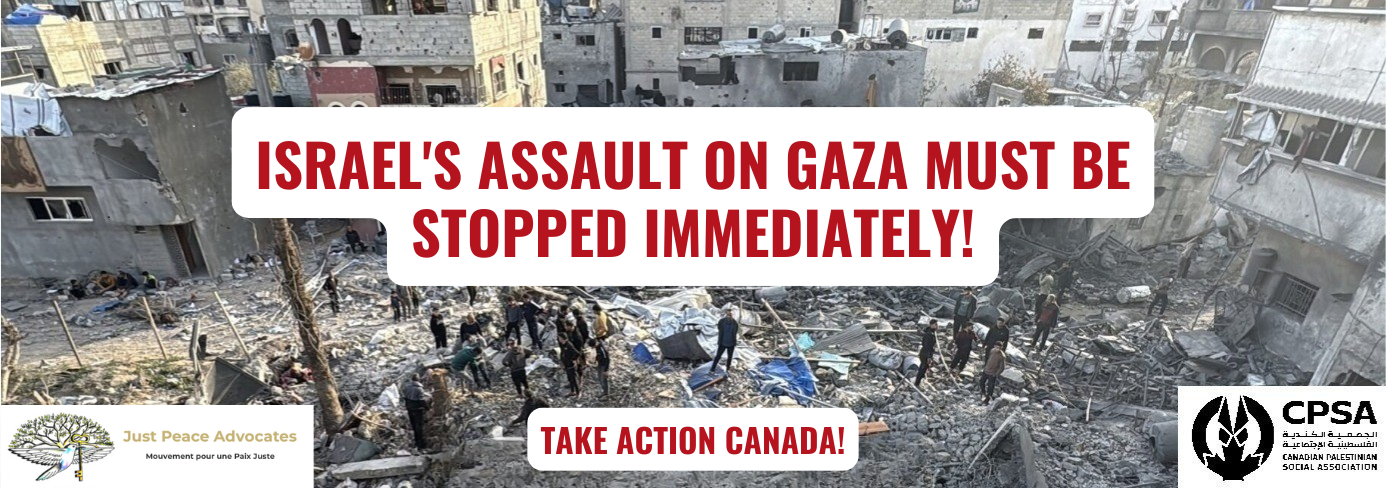 The background is a photo of a devastated are in Gaza from a bombing. In the centre of the image people are standing on rubble, while surrounded by partially destroyed buildings. Red text on white background reads "Israel's Assault on Gaza Must be Stopped Immediateyl! Take Action Canada!" with the logos for Just Peace Advocates and the Canadian Palestinian Social Association in the bottom corners.