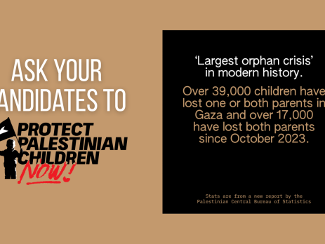 Light brown background with white text on the left reading "Ask your candidates to" Protect Palestinian Children Now (represented by the logo). On the right is a black box with text reading "'Largest orphan crisis' in modern history. Over 39,000 children have lost one or both parents in Gaza and over 17,000 have lost both parents since October 2023. Stats are from a new report by the Palestinian Central Bureau of Statistics.