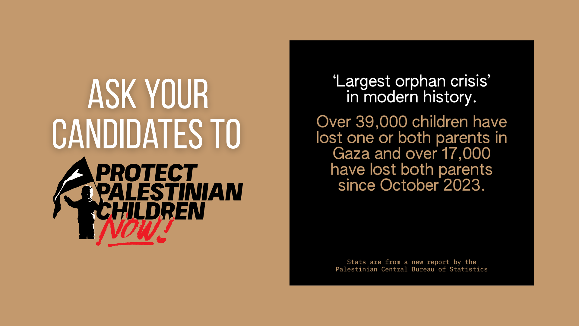 Light brown background with white text on the left reading "Ask your candidates to" Protect Palestinian Children Now (represented by the logo). On the right is a black box with text reading "'Largest orphan crisis' in modern history. Over 39,000 children have lost one or both parents in Gaza and over 17,000 have lost both parents since October 2023. Stats are from a new report by the Palestinian Central Bureau of Statistics.
