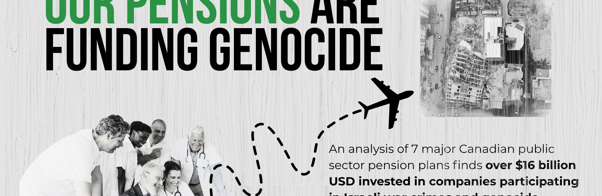 Light grey background with grain texture, bold title: OUR PENSIONS ARE FUNDING GENOCIDE. With a photo of six people sitting/standing around a laptop smiling -- and dotted squiggly goes from a piggy bank on the back of the laptop to a large plane; beside the plan is a photo of the Hanadi building in Gaza which was destroyed by the IOF.