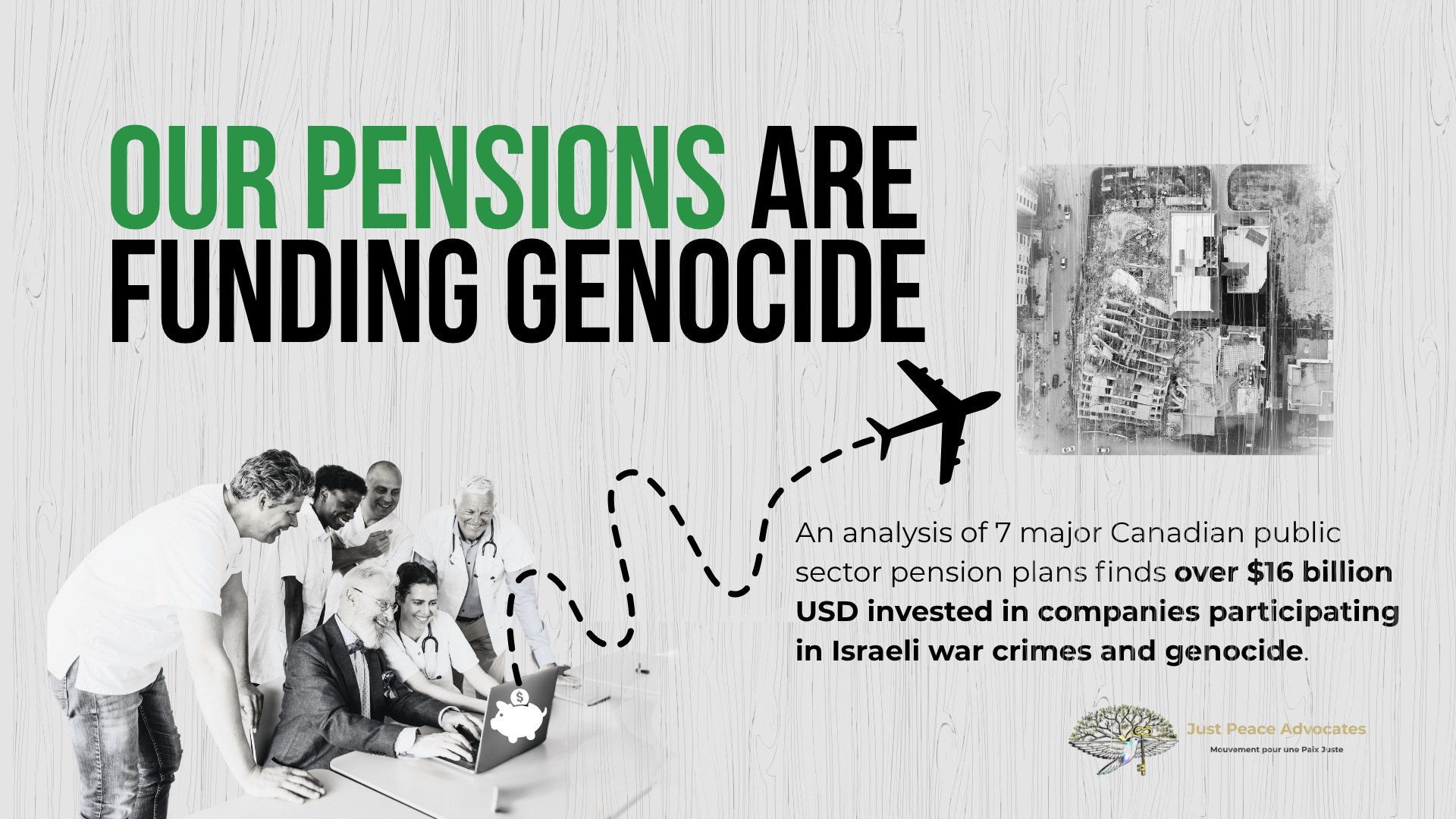 Light grey background with grain texture, bold title: OUR PENSIONS ARE FUNDING GENOCIDE. With a photo of six people sitting/standing around a laptop smiling -- and dotted squiggly goes from a piggy bank on the back of the laptop to a large plane; beside the plan is a photo of the Hanadi building in Gaza which was destroyed by the IOF.