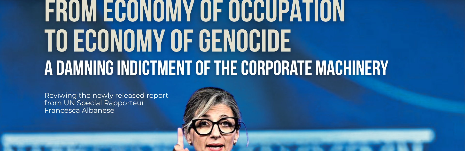 Blue background with a photo of UN Special Rapporteur Francesca Albanese speaking and holding up a finger. Text reads: From Economy of Occupation to Economy of Genocide. A damning indictment of the corporate machinery. Reviwing the newly released report from UN Special Rapporteur Francesca Albanese