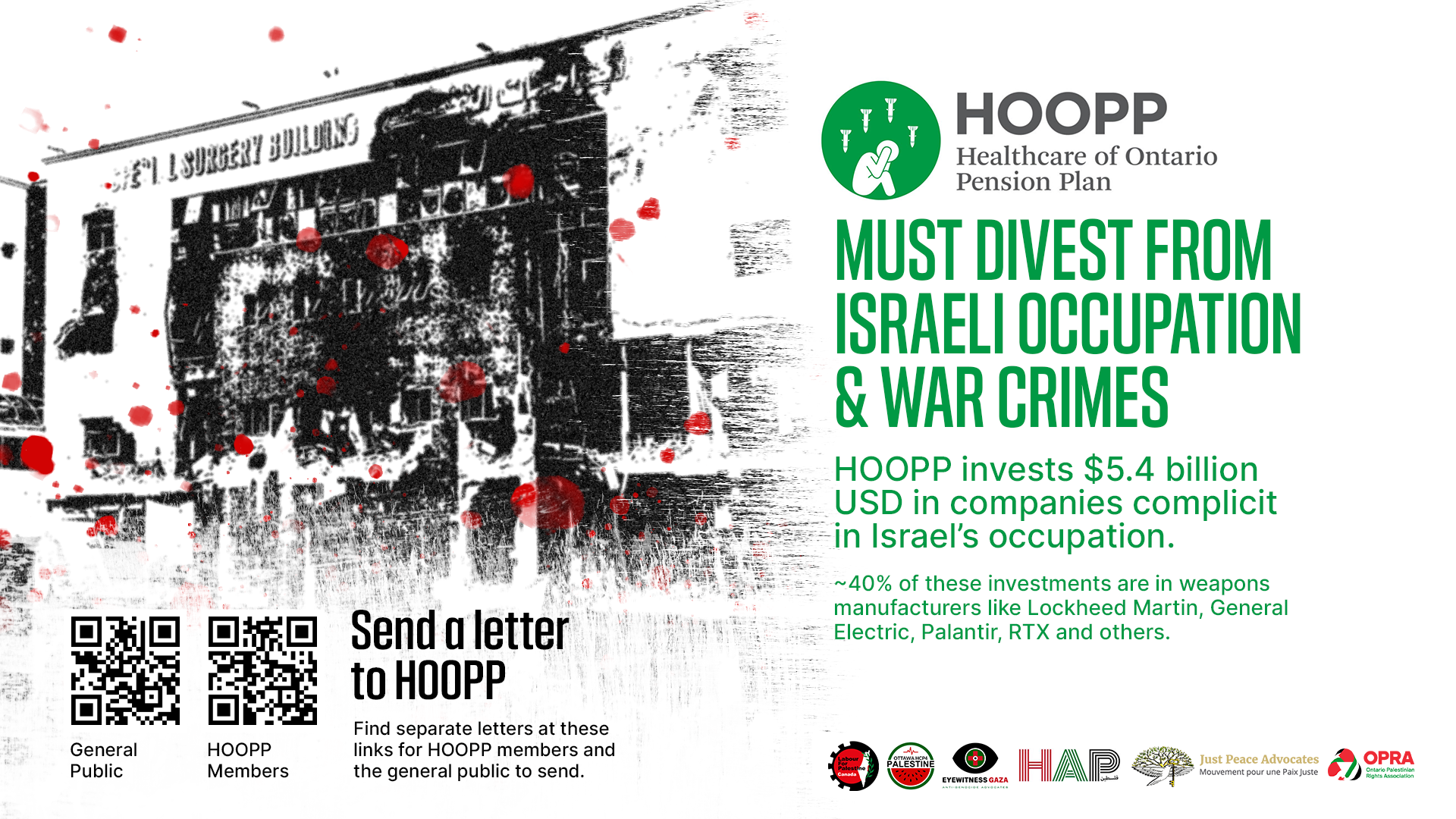 White background, with a black and white photo of a damaged hostpial in Gaza with blood stain graphics overtop. Text reads "HOOPP (Healthcare of Ontario Pension Plan) must divest from Israeli occupation and war crimes. HOOPP invests $5.4 billion USD in companies complicit in Israel's occupation. About 40% of these investments are in weapons manufacturers like Lockheed Martin, General Electric, Palantir, RTX and others. Send a letter to HOOPP." There are two QR codes, one for HOOPP members, and one for the general public.