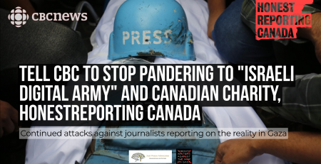 Background photo of a press hat and vest on top of a Palestinian journalist covered in a shroud after Israel murdered them. CBC News and HonestReporting Canada logos are in the top corners. Text reads: Tell CBC to Stop Pandering to "Israeli Digital Army" and Canadian Charity, HonestReporting Canada: Continued Attacks Against Journalists Reporting on the Reality in Gaza. With the JPA and Toronto Writers Against the War on Gaza logos at the bottom.