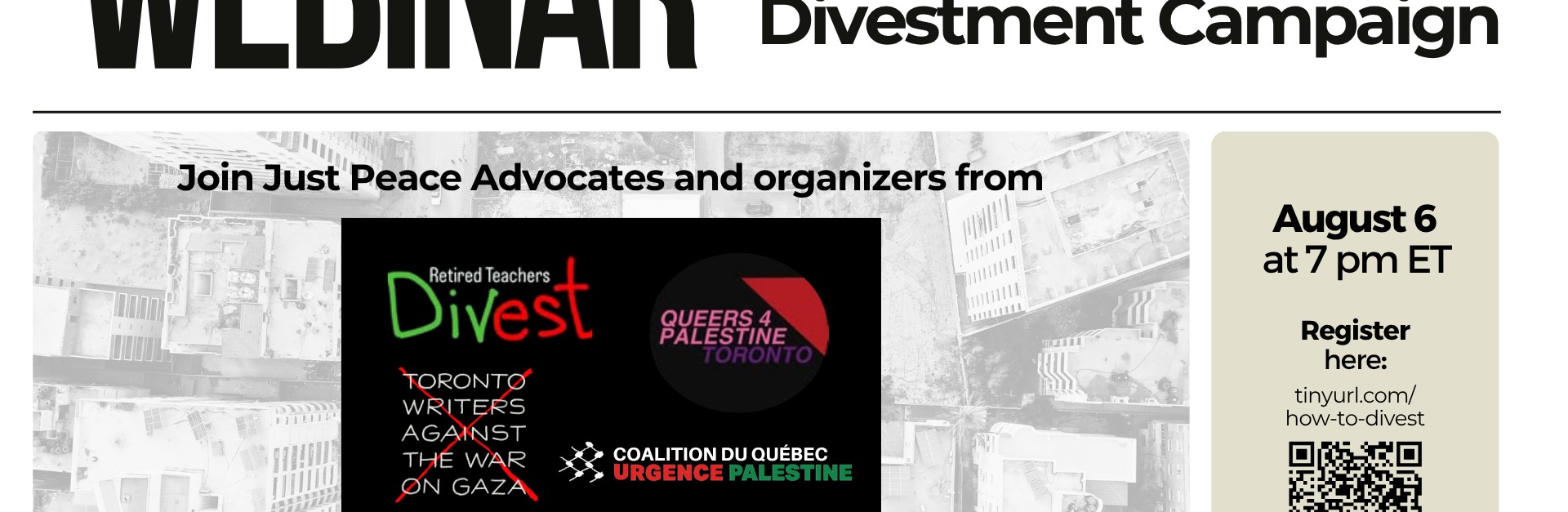 White background with bold black text: "WEBINAR How to start a Divestment Campaign" followed by a nearly transparent image of a bombed building in Gaza, highlighting the panelists: "Join Just Peace Advocates and organizers from Retired Teachers Divest, Queers for Palestine Toronto, Toronto Writers Against the War on Gaza, and the Coalition du Québec URGENCE Palestine to learn how to develop an impactful campaign!" On the right is the date time and registration link: August 6 at 7pm ET.