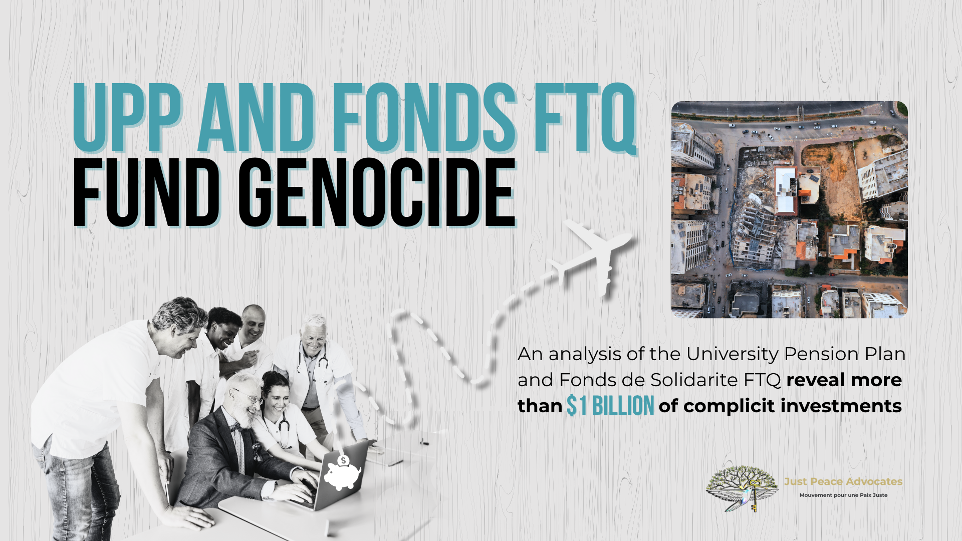 Light grey background with grain texture, bold title: UPP AND FONDS FTQ FUND GENOCIDE. With a photo of six people sitting/standing around a laptop smiling -- and dotted squiggly goes from a piggy bank on the back of the laptop to a large plane; beside the plan is a photo of the Hanadi building in Gaza which was destroyed by the IOF.