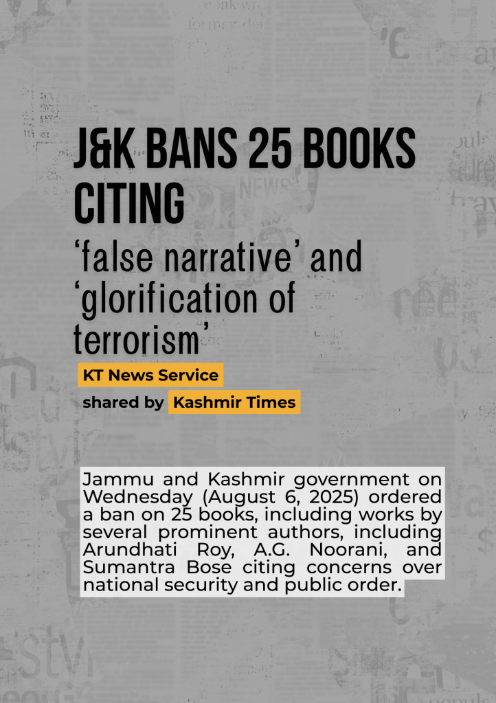 J&K bans 25 books citing
‘false narrative’ and ‘glorification of terrorism’: Jammu and Kashmir government on Wednesday (August 6, 2025) ordered a ban on 25 books, including works by several prominent authors, including Arundhati Roy, A.G. Noorani, and Sumantra Bose citing concerns over national security and public order.
