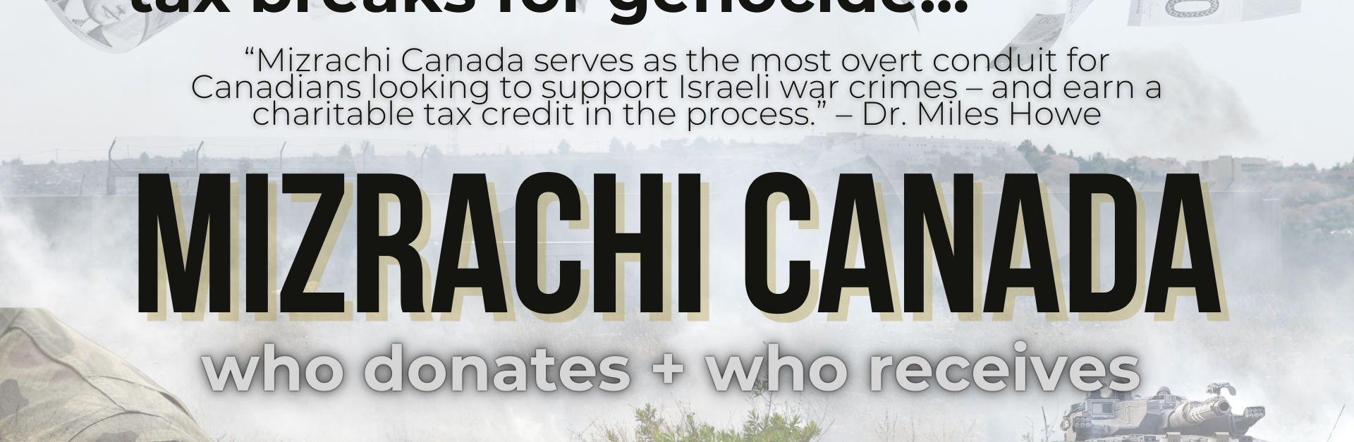 Background of the annexation wall in Palestine, with an overlay of canadian $100 bills falling from above; there is a portion of an IOF soldier's uniform showing with an Israeli flag patch and an IOF tank. Text reads: tax breaks for genocide...“Mizrachi Canada serves as the most overt conduit for Canadians looking to support Israeli war crimes – and earn a charitable tax credit in the process.” – Dr. Miles Howe "MIZRACHI CANADA. who gives + who receives"
