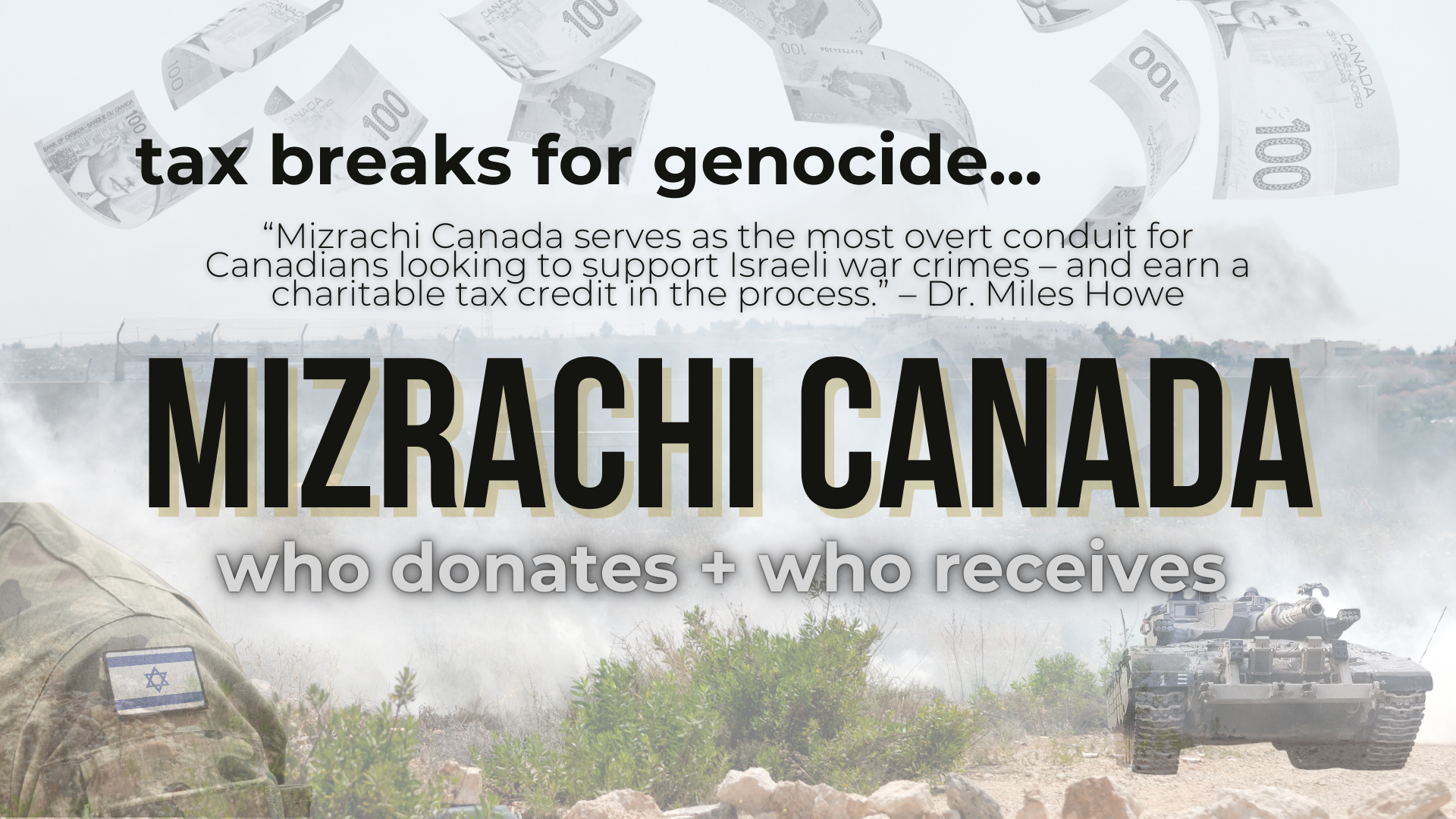 Background of the annexation wall in Palestine, with an overlay of canadian $100 bills falling from above; there is a portion of an IOF soldier's uniform showing with an Israeli flag patch and an IOF tank. Text reads: tax breaks for genocide...“Mizrachi Canada serves as the most overt conduit for Canadians looking to support Israeli war crimes – and earn a charitable tax credit in the process.” – Dr. Miles Howe "MIZRACHI CANADA. who gives + who receives"