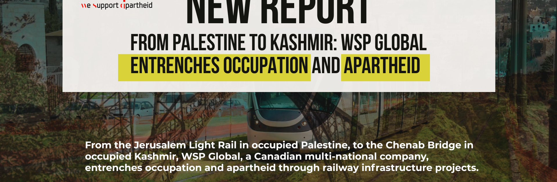 Background image is a faded combination of the Chenab Bridge and the Jerusalem Light Rail. Bold heading reads: New Report From Palestine to Kashmir: WSP Global Entrenches Occupation and Apartheid. Along with a revised wsp logo that says "we support apartheid" underneath "wsp". Logos for Just Peace Advocates, Kashmir Law & Justice Project, and Al-Haq are at the bottom.