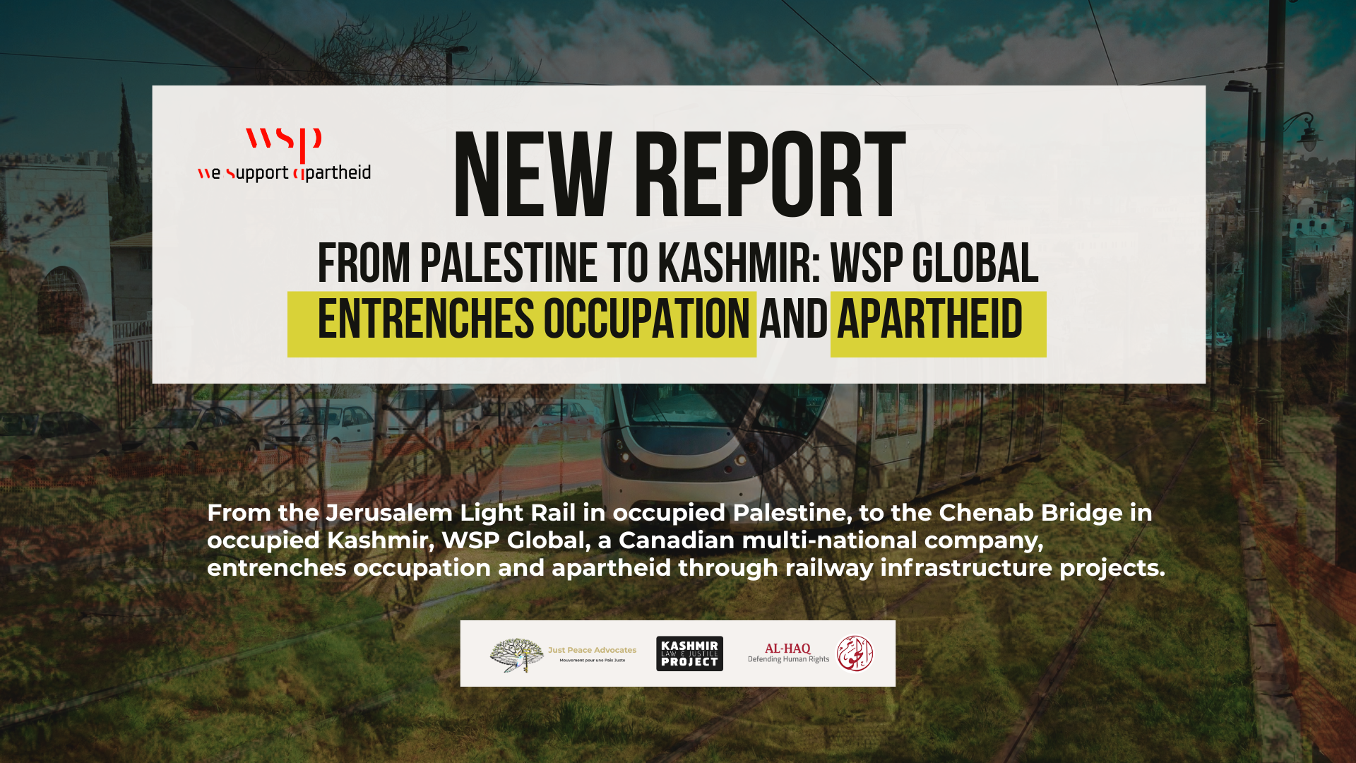 Background image is a faded combination of the Chenab Bridge and the Jerusalem Light Rail. Bold heading reads: New Report From Palestine to Kashmir: WSP Global Entrenches Occupation and Apartheid. Along with a revised wsp logo that says "we support apartheid" underneath "wsp". Logos for Just Peace Advocates, Kashmir Law & Justice Project, and Al-Haq are at the bottom.