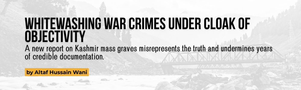 Whitewashing War Crimes Under Cloak of Objectivity: A new report on Kashmir mass graves misrepresents the truth and undermines years of credible documentation. by Altaf Hussain Wani