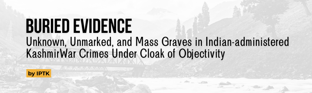 BURIED EVIDENCE
Unknown, Unmarked, and Mass Graves in Indian-administered KashmirWar Crimes Under Cloak of Objectivity by IPTK
