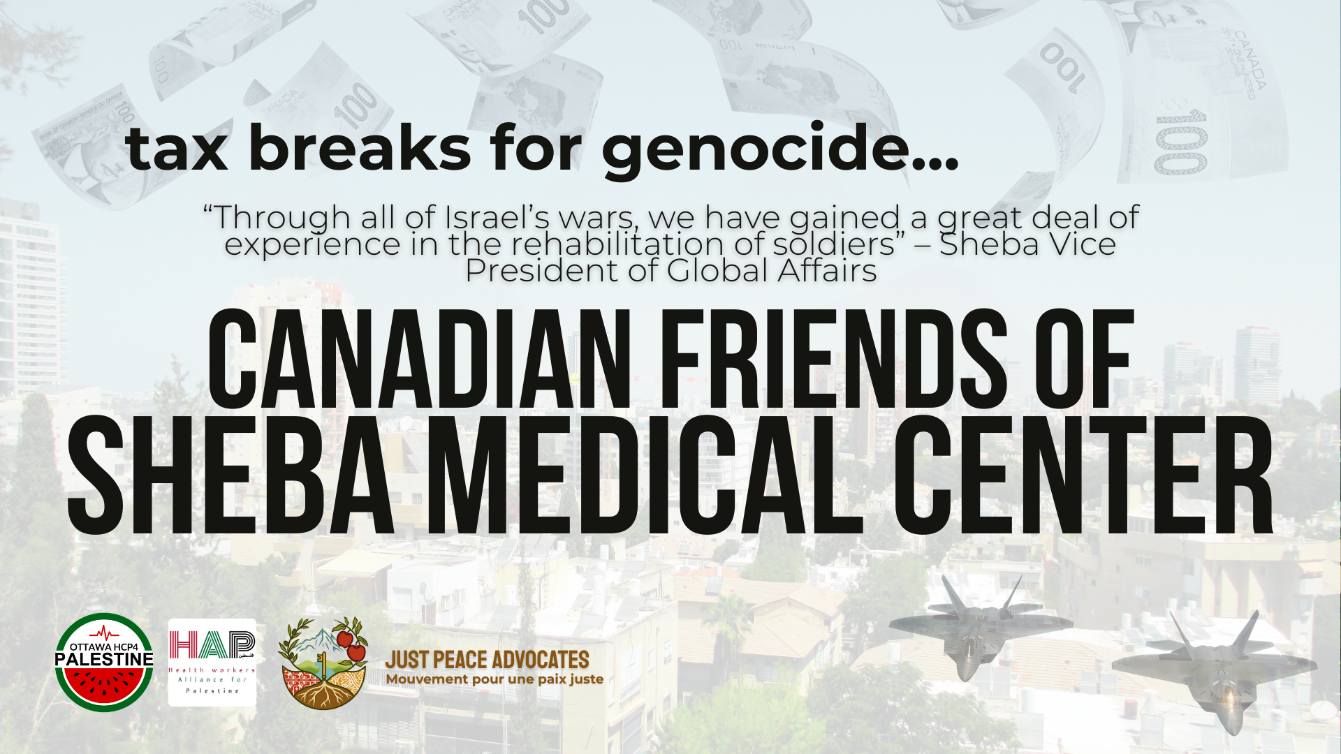 Photo of Jaffa with fighter jets in the bottom right corner and Canadian $100 bills falling from the sky. Text reads: Tax Breaks for Genocide: Canadian Friends of Sheba Medical Center “Through all of Israel’s wars, we have gained a great deal of experience in the rehabilitation of soldiers” – Sheba Vice President of Global Affairs