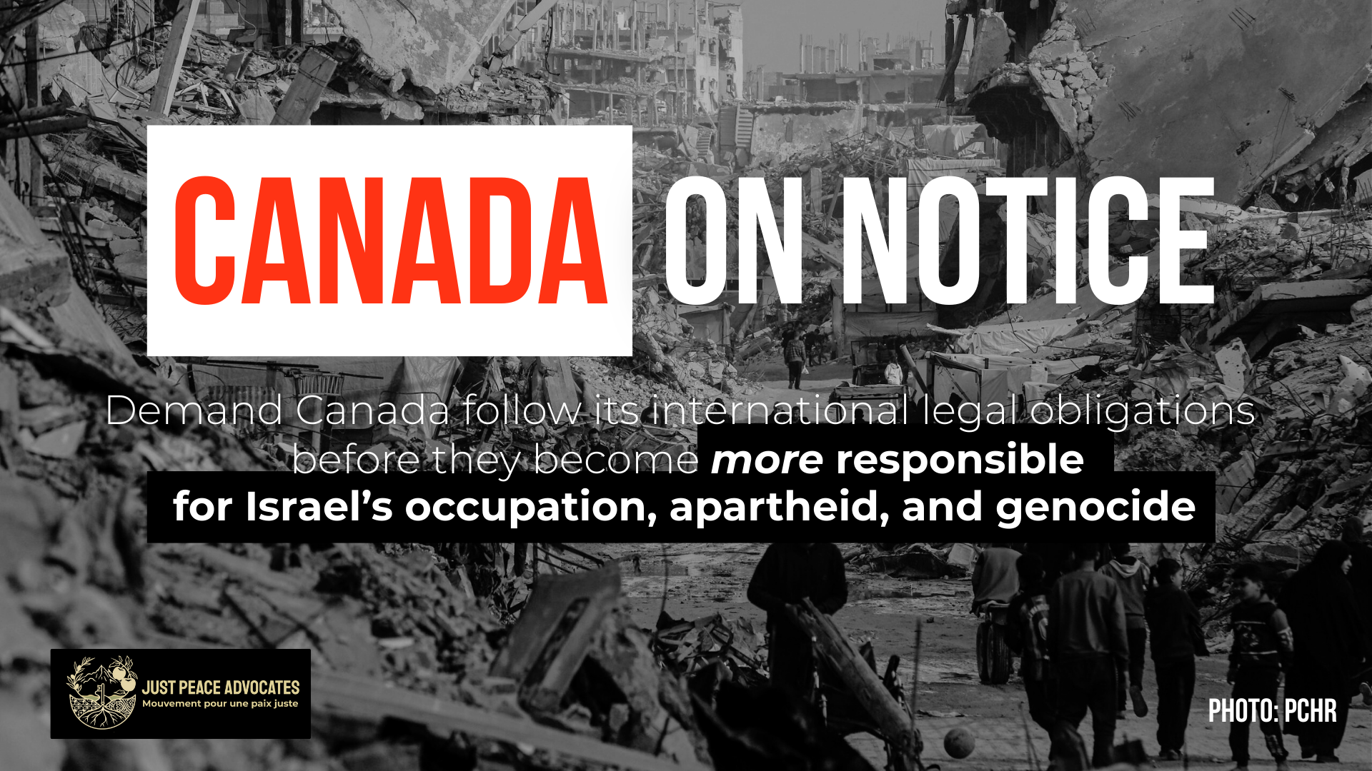 Black and white background of an utterly destroyed neighbourhood in Gaza (photo: PCHR). Both red text on a white box reads Canada: On Notice with white text that follows: Demand Canada follow its international legal obligations before they become more responsible for Israel’s occupation, apartheid, and genocide.