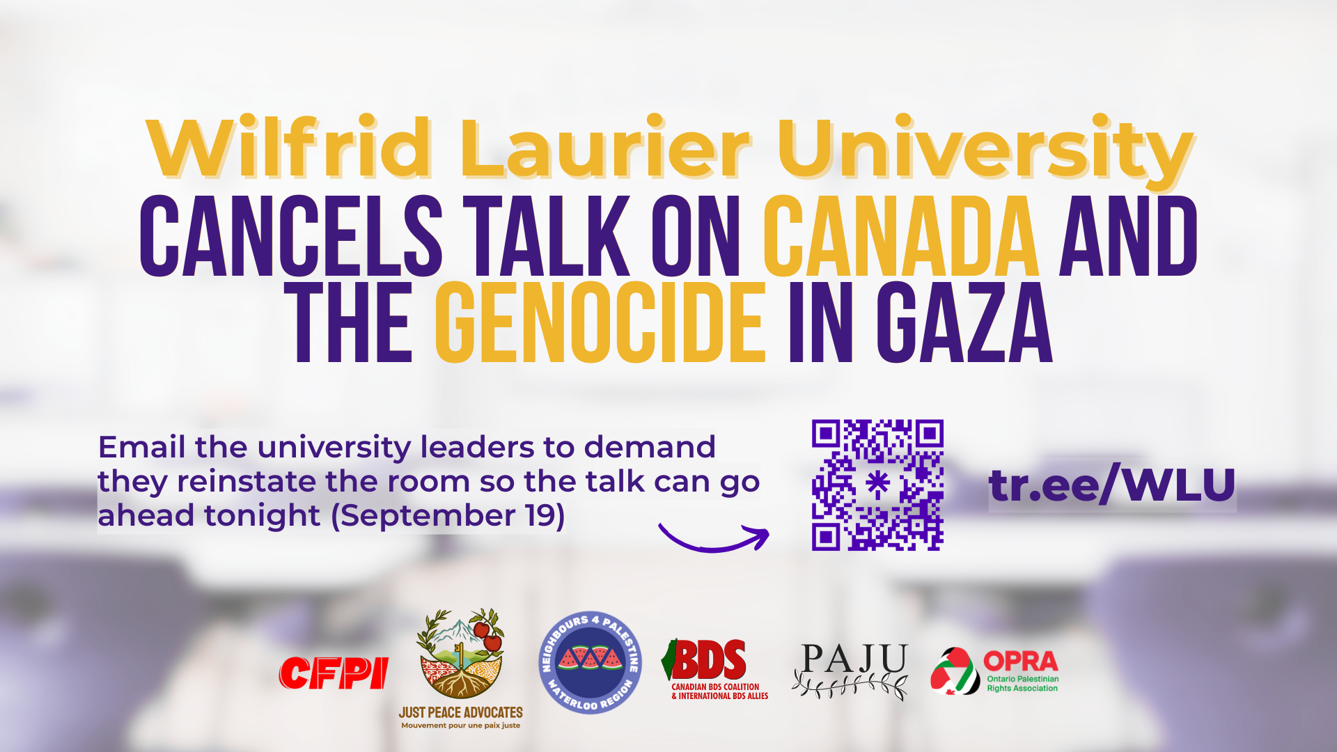 Blurry background of a school classroom with purple and yellow text that reads: Wilfrid Laurier University Cancels Talk on Canada and the Genocide in Gaza. Email the university leaders to demand they reinstate the room so the talk can go ahead tonight (September 19) . With a QR code and short link, and logos for JPA, OPRA, BDS Coalition, CFPI, and N4P Waterloo Region.