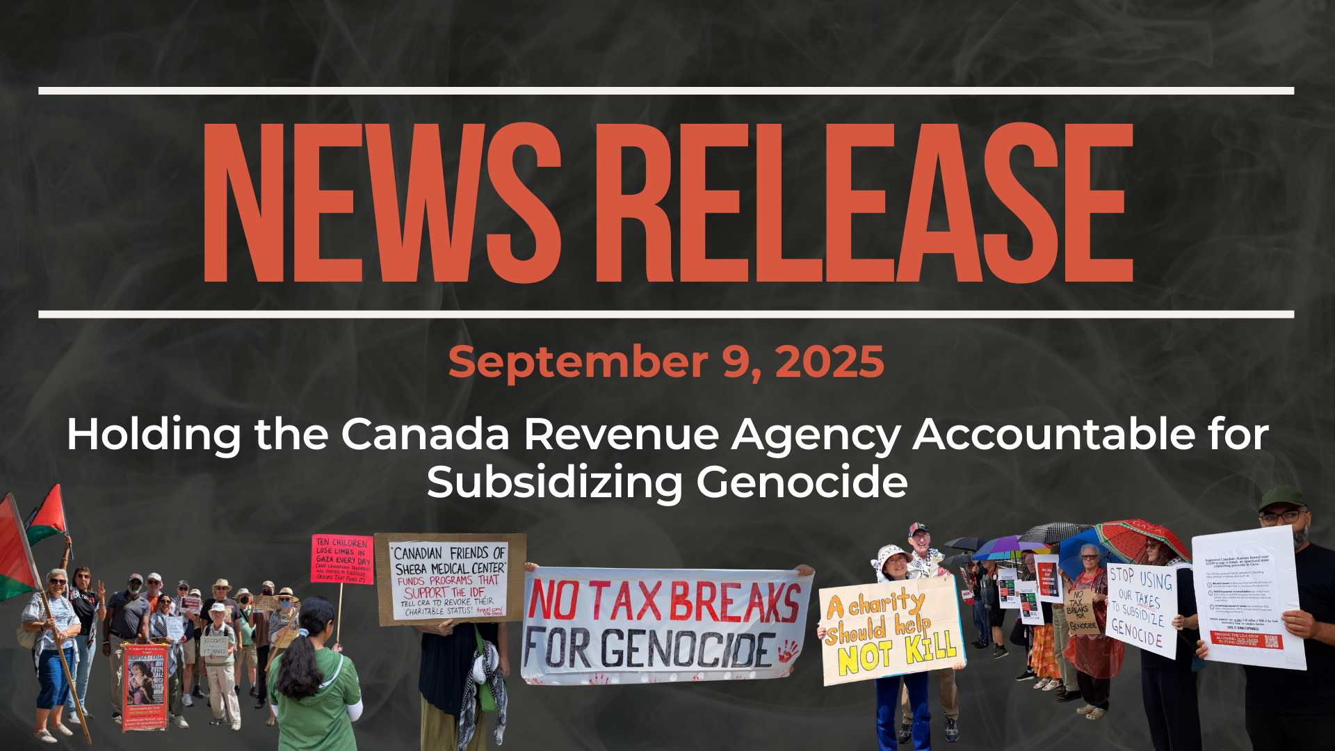 Dark background with nearly transparent white wispy smoke. Bold beige text reads: NEWS RELEASE Sepotember 9, 2025 Title: Holding the Canada Revenue Agency Accountable for Subsidizing Genocide Photos of protestors holding signs saying things like "no tax breaks for genocide" and "a charity should help not kill" are lined across the bottom.
