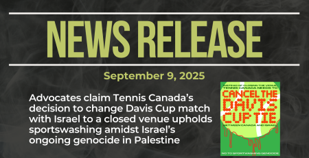 Dark background with nearly transparent white wispy smoke. Bold green text reads: NEWS RELEASE September 9, 2025 Title: Advocates claim Tennis Canada’s decision to change Davis Cup match with Israel to a closed venue upholds sportswashing amidst Israel’s ongoing genocide in Palestine With a graphic of a tennis ball calling on the cancellation (not closed venue) of the Davis Cup match
