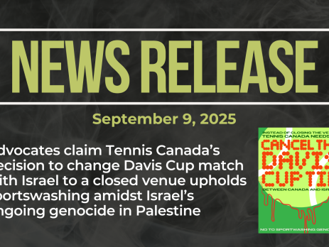 Dark background with nearly transparent white wispy smoke. Bold green text reads: NEWS RELEASE September 9, 2025 Title: Advocates claim Tennis Canada’s decision to change Davis Cup match with Israel to a closed venue upholds sportswashing amidst Israel’s ongoing genocide in Palestine With a graphic of a tennis ball calling on the cancellation (not closed venue) of the Davis Cup match