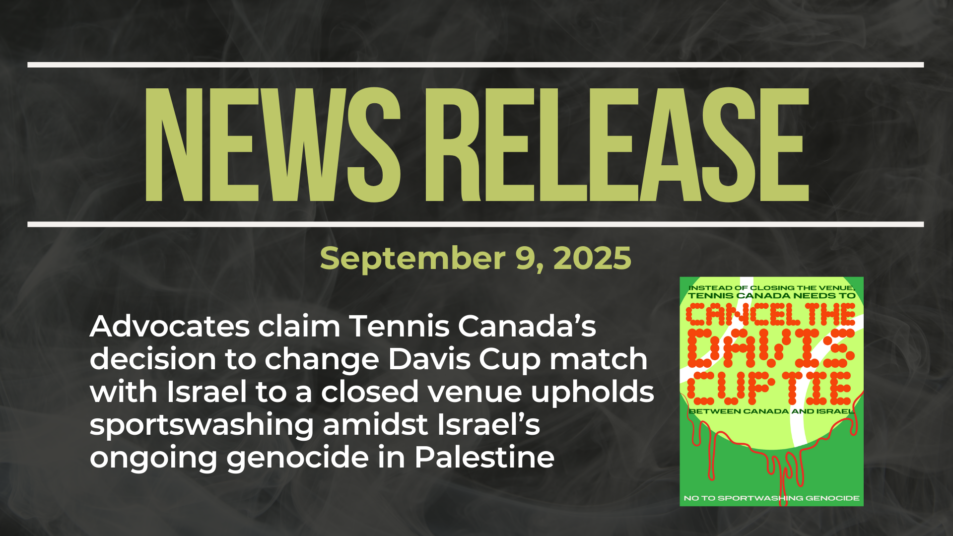 Dark background with nearly transparent white wispy smoke. Bold green text reads: NEWS RELEASE September 9, 2025 Title: Advocates claim Tennis Canada’s decision to change Davis Cup match with Israel to a closed venue upholds sportswashing amidst Israel’s ongoing genocide in Palestine With a graphic of a tennis ball calling on the cancellation (not closed venue) of the Davis Cup match