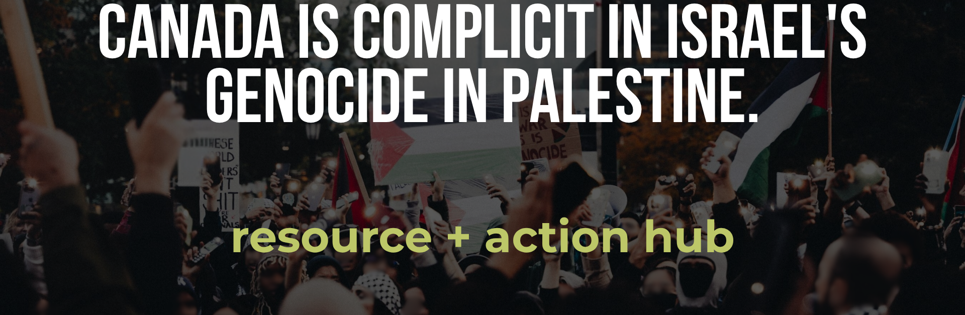 Semi-transparent background of a protest for Palestine with a sign and Palestinian flags waving and people wearing kuffiyehs, with bold white text: Canada is complicit in Israel's genocide in Palestine. resource + action hub