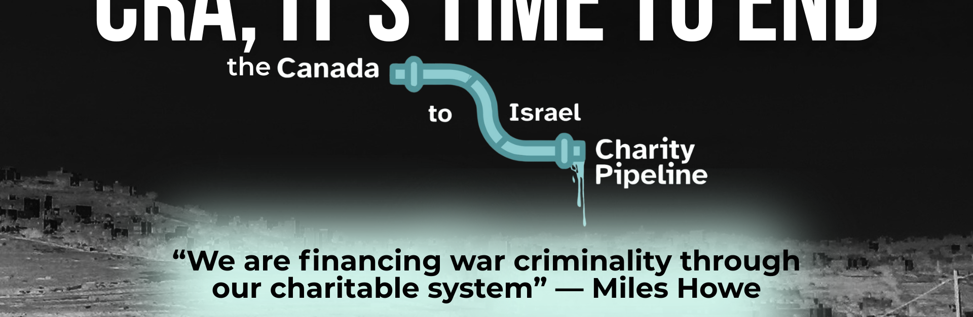 "Background is a dark photo of the Hebron area in Palestine, you can barely see the rolling hills in the background and a road on the right. Text reads: cra, it’s time to end the Canada to Israel charity pipeline. “We are financing war criminality through our charitable system” — Miles Howe"