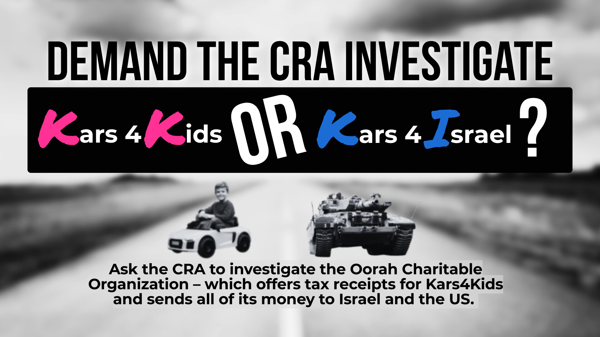 Faded black and white photo of a road with two photos in the middle - one is of a young kid in a mini car, the other is an Israeli tank. Text reads: Demand the CRA investigate Kars4Kids OR Kars4Israel? Ask the CRA to investigate the Oorah Charitable Organization – which offers tax receipts for Kars4Kids and sends all of its money to Israel and the US.