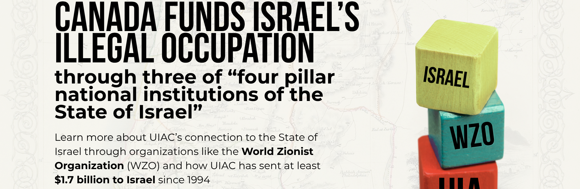 Background is a faded map of Palestine, with a graphic on the right of three building blocks with a word on each. On the bottom is UIA, next is WZO, and then on the top is Israel. Black text reads: How United Israel Appeal funds Israel’s illegal occupation through three of “four pillar national institutions of the State of Israel” Learn more about UIA’s connection to the State of Israel through organizations like the World Zionist Organization (WZO) and how UIA has sent at least $1.7 billion to Israel since 1994