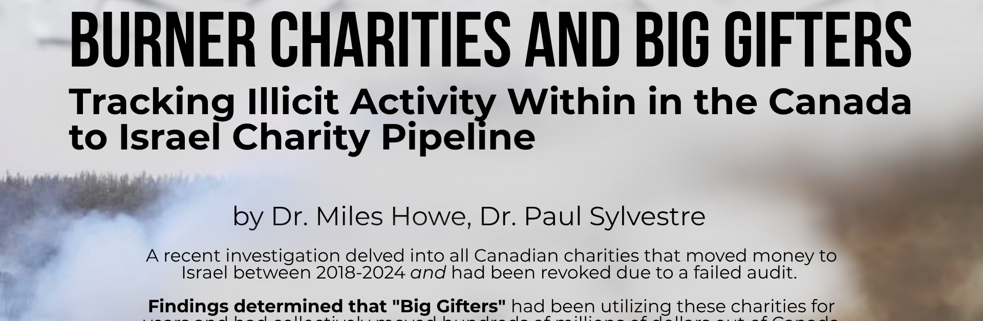 Faded background of a wildfire in Israel with black text: Burner Charities and Big Gifters Tracking Illicit Activity Within in the Canada to Israel Charity Pipeline by Dr. Miles Howe and Dr. Paul Sylvestre. A recent investigation delved into all Canadian charities that moved money to Israel between 2018-2024 and had been revoked due to a failed audit. Findings determined that "Big Gifters", a small group of Zionist oligarchs concentrated in Greater Toronto and Montreal, had been utilizing these charities for years and had collectively moved hundreds of millions of dollars out of Canada and into Israel, for unknown purposes.