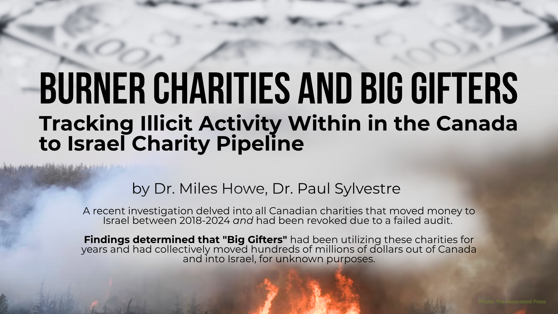 Faded background of a wildfire in Israel with black text: Burner Charities and Big Gifters Tracking Illicit Activity Within in the Canada to Israel Charity Pipeline by Dr. Miles Howe and Dr. Paul Sylvestre. A recent investigation delved into all Canadian charities that moved money to Israel between 2018-2024 and had been revoked due to a failed audit. Findings determined that "Big Gifters", a small group of Zionist oligarchs concentrated in Greater Toronto and Montreal, had been utilizing these charities for years and had collectively moved hundreds of millions of dollars out of Canada and into Israel, for unknown purposes.