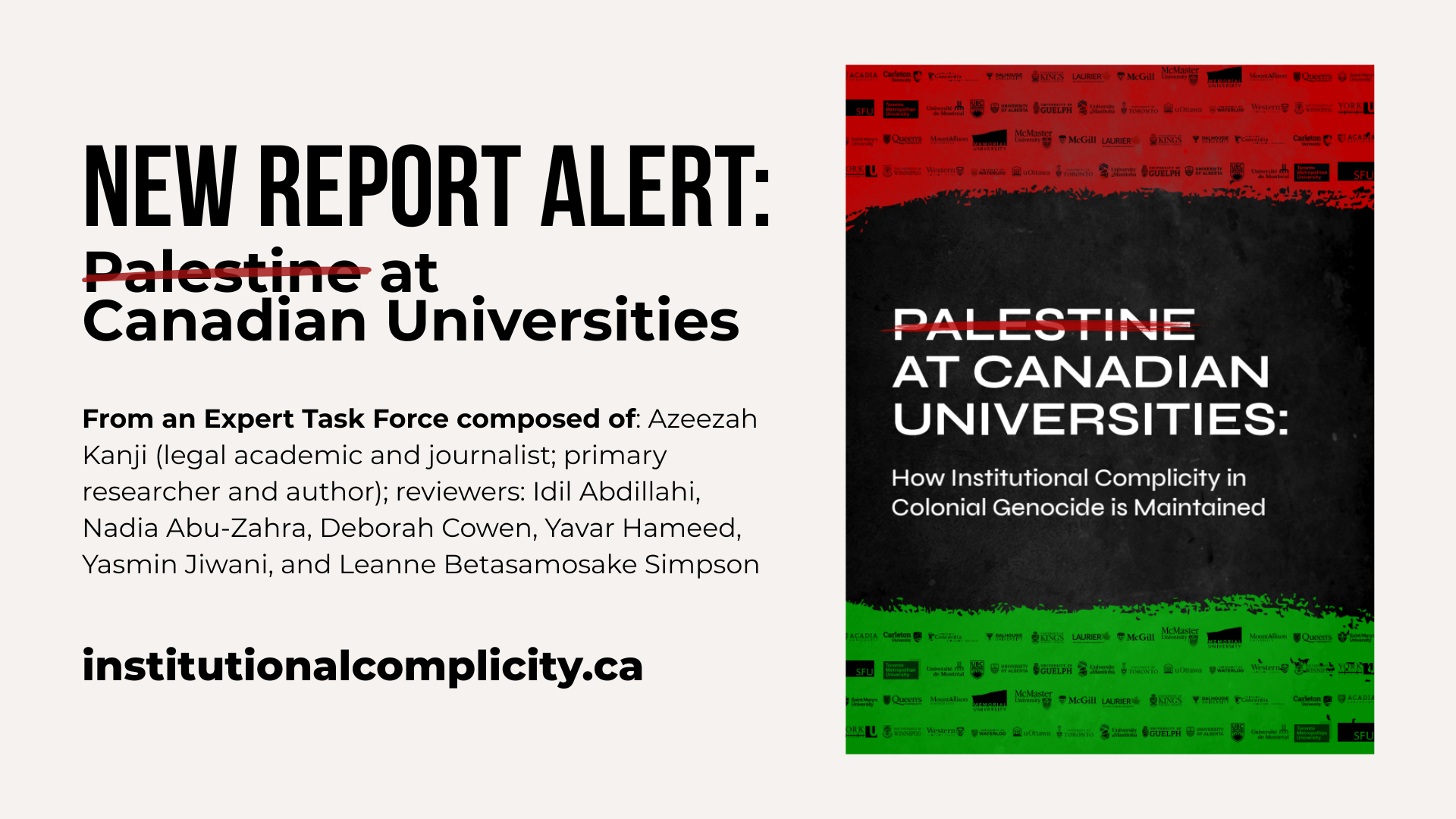 Light grey background with text on the left and a photo on the right. Text reads: new report alert: Palestine at Canadian Universities From an Expert Task Force composed of: Azeezah Kanji (legal academic and journalist; primary researcher and author); reviewers: Idil Abdillahi, Nadia Abu-Zahra, Deborah Cowen, Yavar Hameed, Yasmin Jiwani, and Leanne Betasamosake Simpson institutionalcomplicity.ca The photo is of the report cover, which is black in the middle with the title of the report and red at the top and green at the bottom with logos of canadian universities throughout.