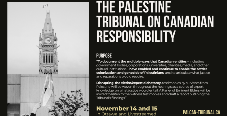 "Black background with grey and beige text: The Palestine Tribunal on Canadian Responsibility. November 14 and 15 In Ottawa and Livestreamed Purpose “To document the multiple ways that Canadian entities – including government bodies, corporations, universities, charities, media, and other cultural institutions – have enabled and continue to enable the settler colonization and genocide of Palestinians, and to articulate what justice and reparations would require. Disrupting the victim/expert dichotomy, testimonies by survivors from Palestine will be woven throughout the hearings as a source of expert knowledge on what justice would entail. A Panel of Eminent Elders will be invited to listen to the witness testimonies and draft a report outlining the Tribunal’s findings.” palcan-tribunal.ca"