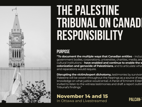 "Black background with grey and beige text: The Palestine Tribunal on Canadian Responsibility. November 14 and 15 In Ottawa and Livestreamed Purpose “To document the multiple ways that Canadian entities – including government bodies, corporations, universities, charities, media, and other cultural institutions – have enabled and continue to enable the settler colonization and genocide of Palestinians, and to articulate what justice and reparations would require. Disrupting the victim/expert dichotomy, testimonies by survivors from Palestine will be woven throughout the hearings as a source of expert knowledge on what justice would entail. A Panel of Eminent Elders will be invited to listen to the witness testimonies and draft a report outlining the Tribunal’s findings.” palcan-tribunal.ca"