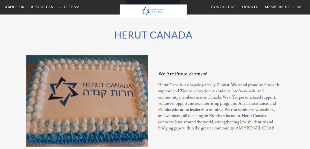 Screenshot of Herut Canada's website. On the left is a cake with their name and logo. On the right text reads: We Are Proud Zionists!
Herut Canada is unapologetically Zionist. We stand proud and provide support and Zionist education to students, professionals, and community members across Canada. We offer personalized support, volunteer opportunities, internship programs, Aliyah assistance, and Zionist education leadership training. We run seminars, workshops, and webinars, all focusing on Zionist education. Herut Canada connects Jews around the world, strengthening Jewish identity and bridging gaps within the greater community. AM YISRAEL CHAI!
