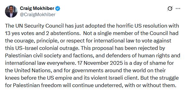 Screenshot from twitter: "The UN Security Council has just adopted the horrific US resolution with 13 yes votes and 2 abstentions.  Not a single member of the Council had the courage, principle, or respect for international law to vote against this US-Israel colonial outrage. This proposal has been rejected by Palestinian civil society and factions, and defenders of human rights and international law everywhere. 17 November 2025 is a day of shame for the United Nations, and for governments around the world on their knees before the US empire and its violent Israeli client. But the struggle for Palestinian freedom will continue undeterred, with or without them." former Senior UN officer Craig Mokihiber