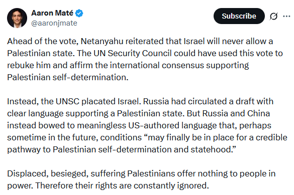 Screenshot from twitter from Canadian journalist Aaron Mate
"Ahead of the vote, Netanyahu reiterated that Israel will never allow a Palestinian state. The UN Security Council could have used this vote to rebuke him and affirm the international consensus supporting Palestinian self-determination. 
Instead, the UNSC placated Israel. Russia had circulated a draft with clear language supporting a Palestinian state. But Russia and China instead bowed to meaningless US-authored language that, perhaps sometime in the future, conditions “may finally be in place for a credible pathway to Palestinian self-determination and statehood..."