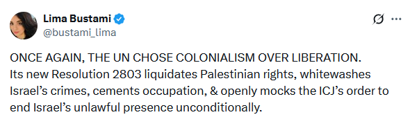Screenshot from twitter: "ONCE AGAIN, THE UN CHOSE COLONIALISM OVER LIBERATION Its new Resolution 2803 liquidates Palestinian rights, whitewashes Israel’s crimes, cements occupation, & openly mocks the ICJ’s order to end Israel’s unlawful presence unconditionally." Head of Euro-Med's legal dept. Lima Bustami:
