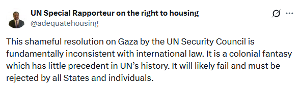 Screenshot from twitter from 1: UN Special Rapporteur Balakrishnan Rajagopal
"This shameful resolution on Gaza by the UN Security Council is fundamentally inconsistent with international law. It is a colonial fantasy which has little precedent in UN’s history. It will likely fail and must be rejected by all States and individuals."