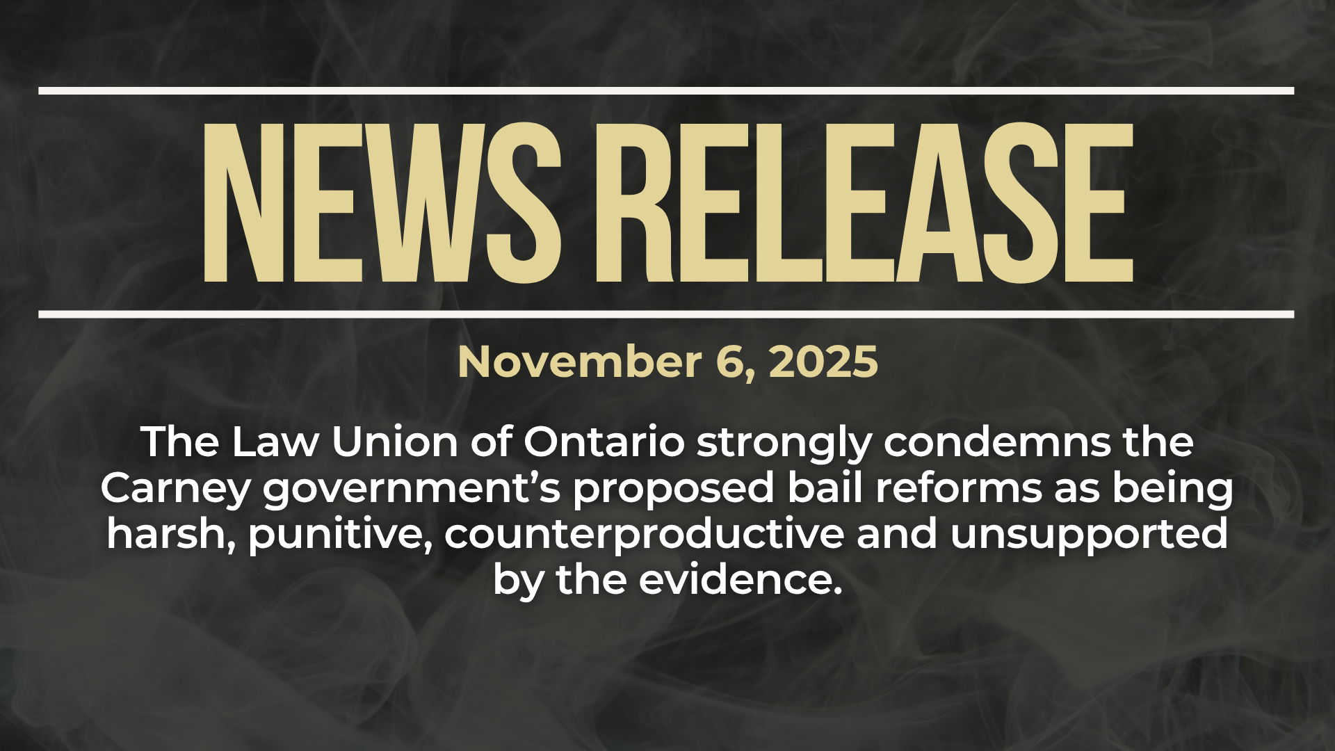 Dark background with nearly transparent white wispy smoke. Bold beige text reads: NEWS RELEASE November 6, 2025. The Law Union of Ontario strongly condemns the Carney government’s proposed bail reforms as being harsh, punitive, counterproductive and unsupported by the evidence.