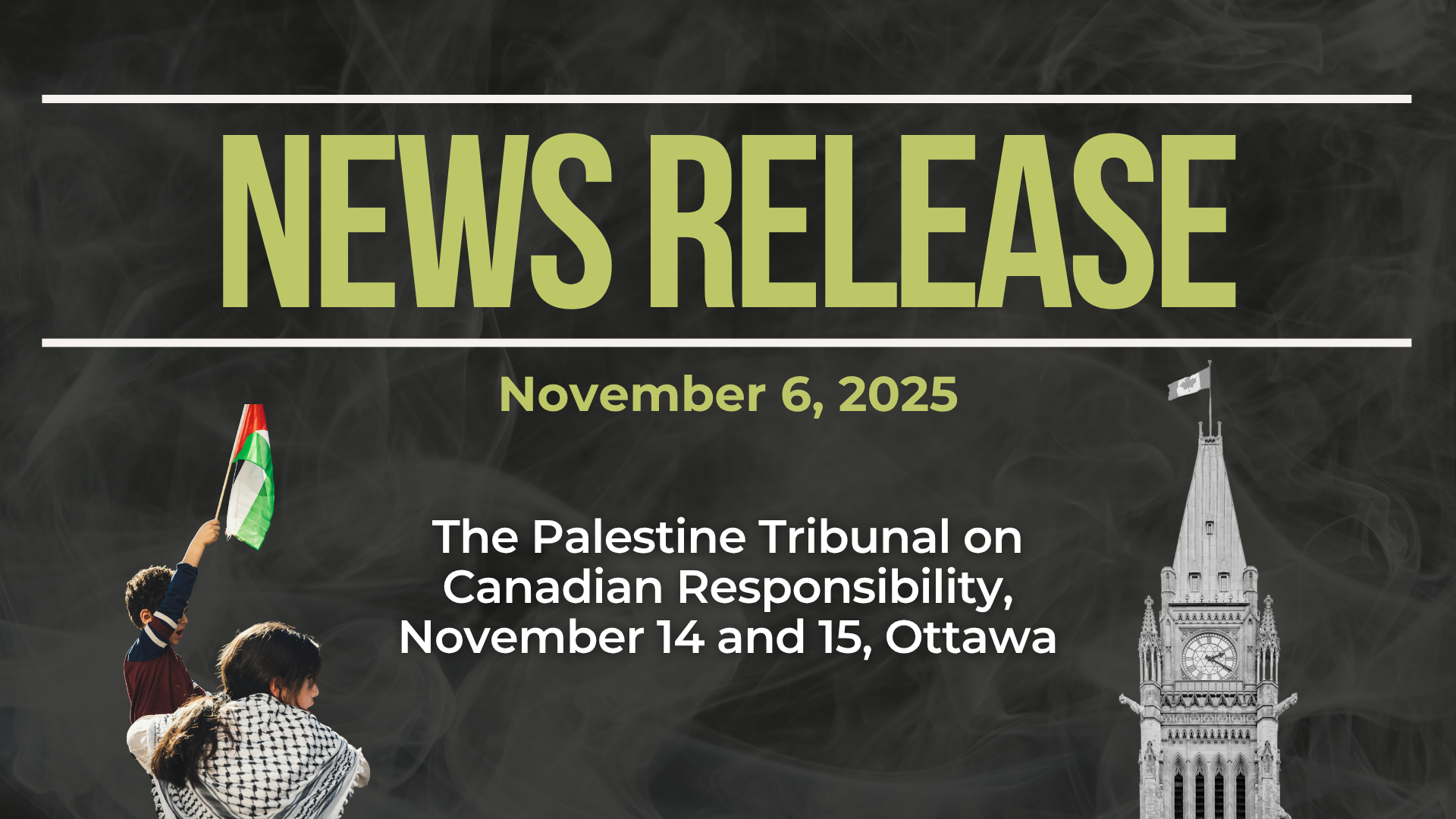 Dark background with nearly transparent white wispy smoke. Bold green text reads: NEWS RELEASE November 6, 2025. The Palestine Tribunal on Canadian Responsibility, November 14 and 15, Ottawa. On the left is a photo of a person with long hair and a kuffiyeh around their shoulders with a young child holding a Palestinian flag. On the right is a photo of the clock tower at Parliament in Ottawa.