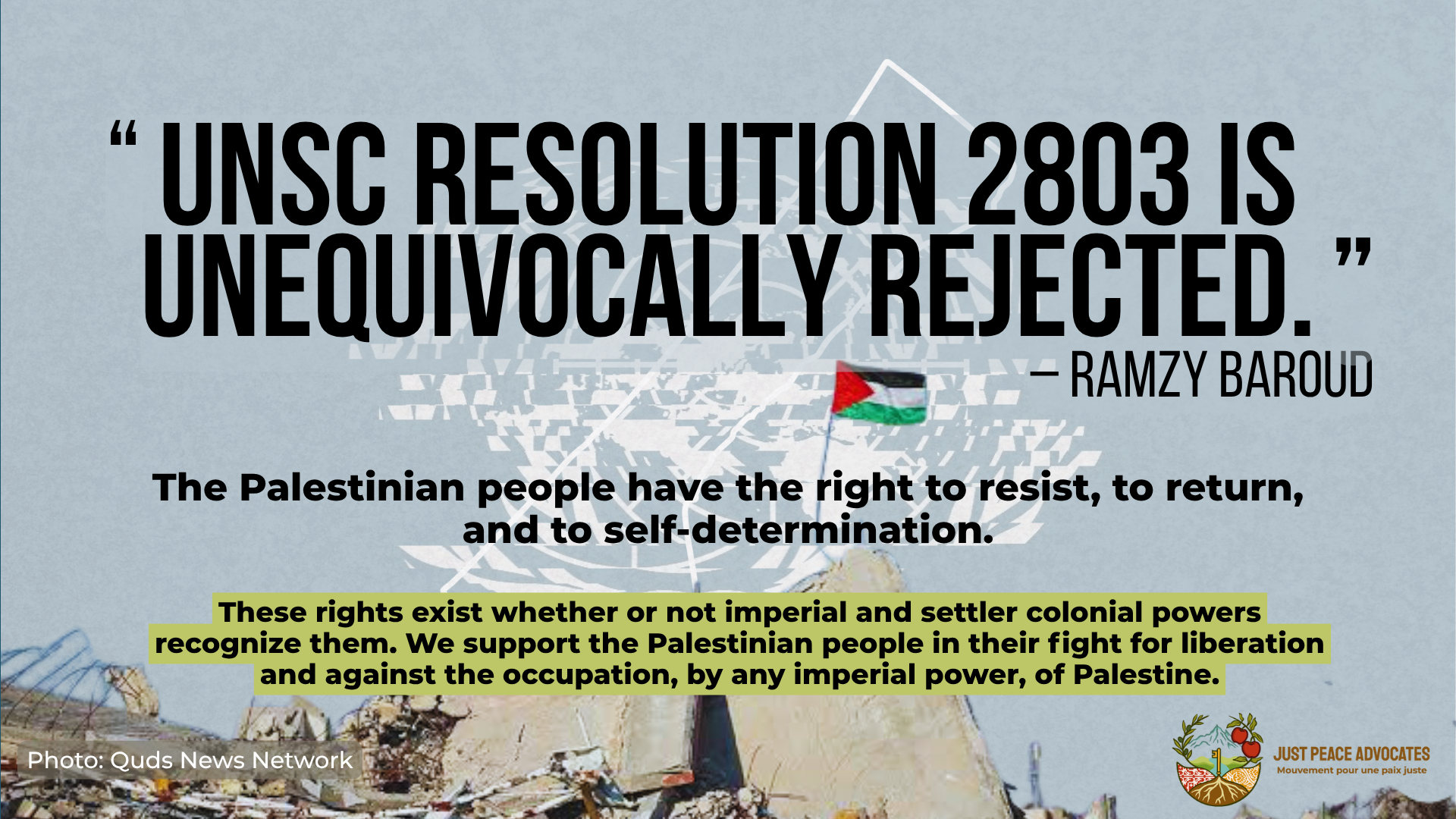 Background is a light blue with the UN symbol spliced and an outline of the border of Gaza on top. Text reads: "UNSC Resolution 2803 is unequivocally rejected." – Ramzy Baroud The Palestinian people have the right to resist, to return, and to self-determination. These rights exist whether or not imperial and settler colonial powers recognize them. We support the Palestinian people in their fight for liberation and against the occupation, by any imperial power, of Palestine. At the bottom of the slide is a photo of rubble on top of which sits a flying Palestinian flag.