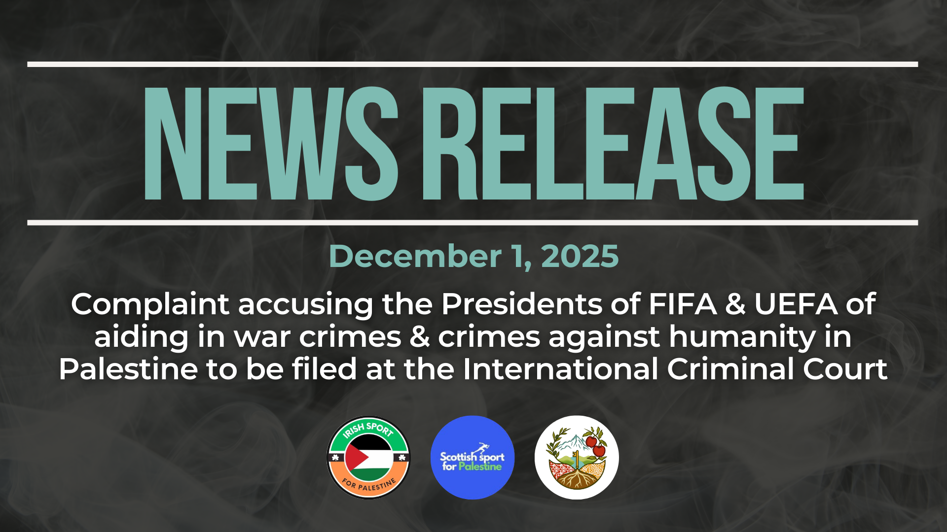 Dark background with nearly transparent white wispy smoke. Bold beige text reads: NEWS RELEASE December 1, 2025. Complaint accusing the Presidents of FIFA & UEFA of aiding in war crimes & crimes against humanity in Palestine to be filed at the International Criminal Court At the bottom are three logos, each for: Irish Sport for Palestine, Scottish Sport for Palestine, and Just Peace Advocates