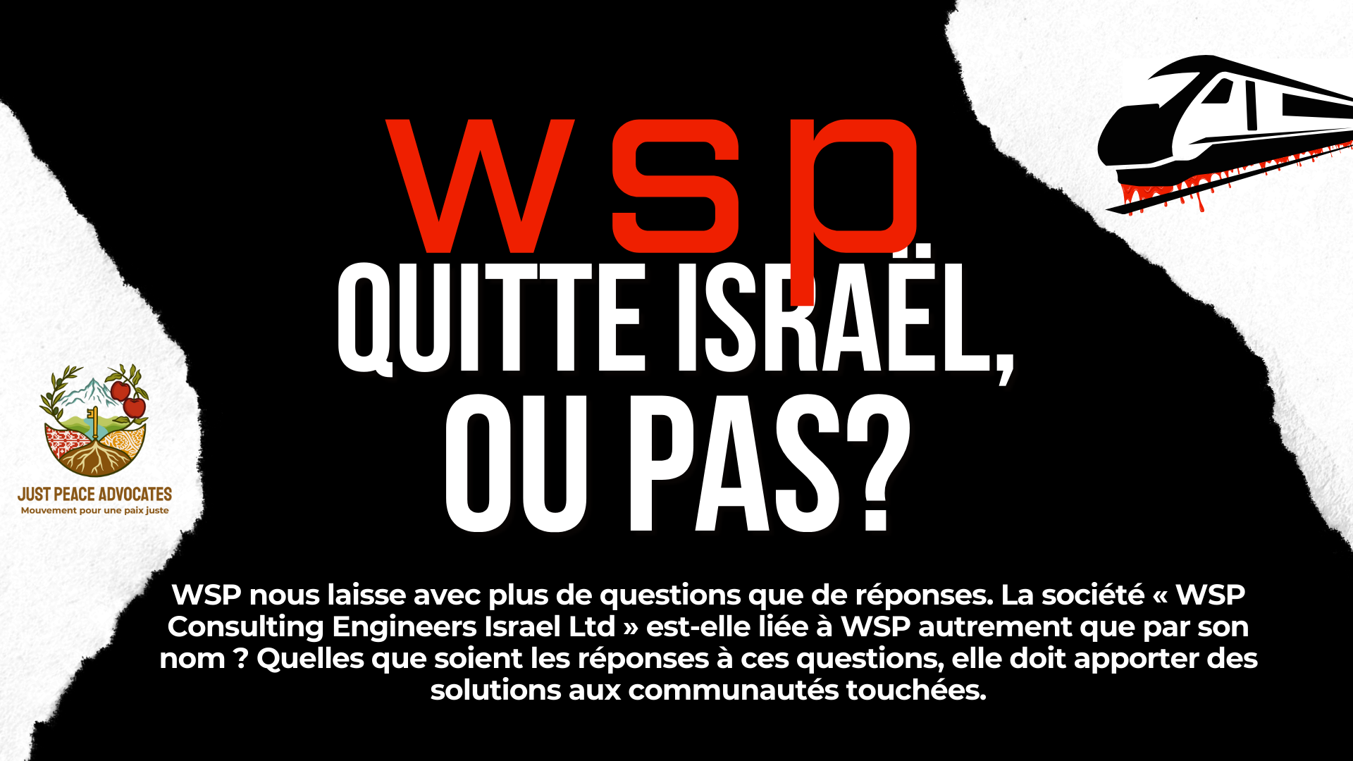 Fond noir avec des accents blancs, et un train graphique avec du sang qui coule du bas. Le texte dit : « WSP quitte Israël, ou pas ? WSP nous laisse avec plus de questions que de réponses. Est-ce que « WSP Consulting Engineers Israel Ltd » est liée à WSP autrement que par son nom ? Peu importe les réponses, ils doivent fournir des solutions aux communautés touchées.