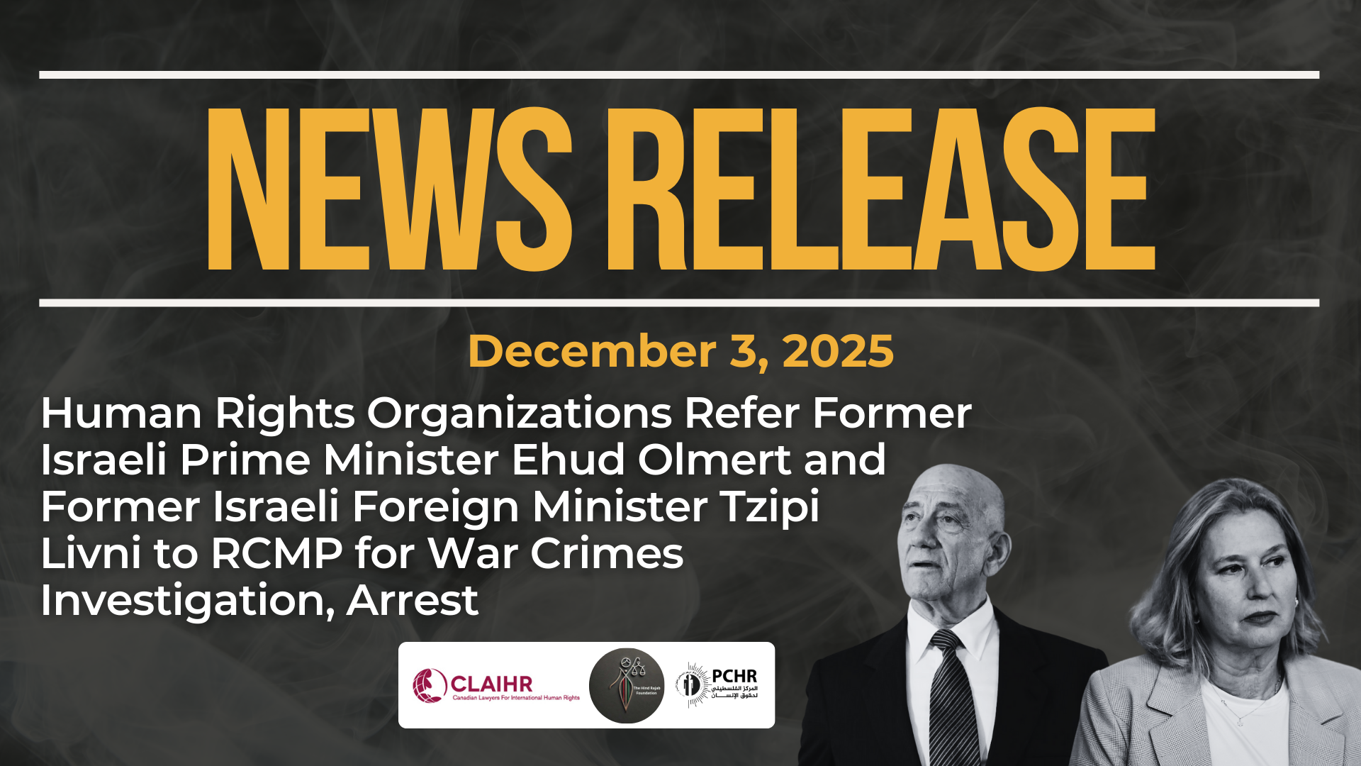 Dark background with nearly transparent white wispy smoke. Bright orange text reads: NEWS RELEASE December 3, 2025. Human Rights Organizations Refer Former Israeli Prime Minister Ehud Olmert and Former Israeli Foreign Minister Tzipi Livni to RCMP for War Crimes Investigation, Arrest On the bottom right is a photo of Olmert in a suit and a photo of Tzipi, also in a suit. Logos for CLAIHR, PCHR, and HRF are in the centre.